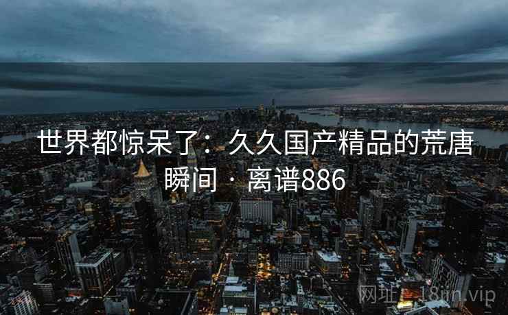 世界都惊呆了：久久国产精品的荒唐瞬间 · 离谱886