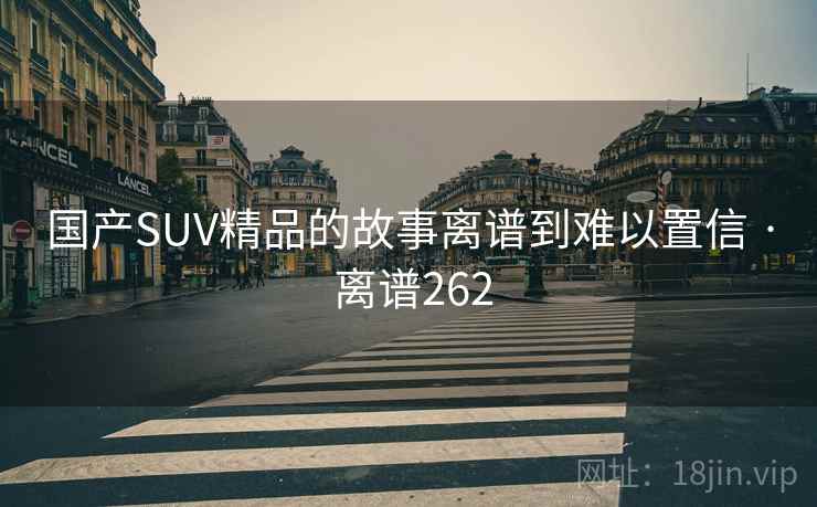 国产SUV精品的故事离谱到难以置信 · 离谱262