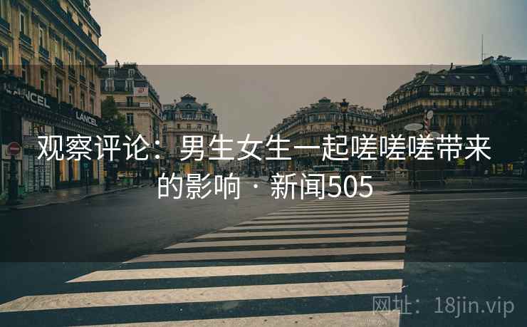 观察评论：男生女生一起嗟嗟嗟带来的影响 · 新闻505