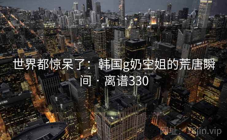 世界都惊呆了:韩国g奶空姐的荒唐瞬间 · 离谱330