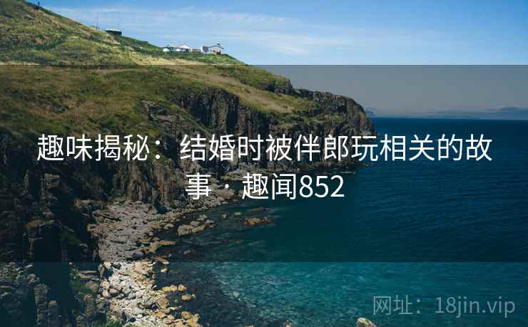 趣味揭秘：结婚时被伴郎玩相关的故事 · 趣闻852