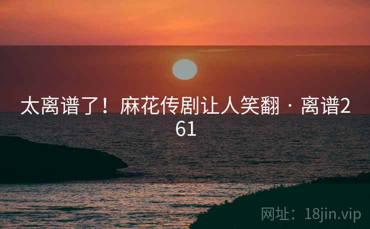 太离谱了!麻花传剧让人笑翻 · 离谱261