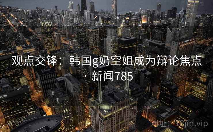 观点交锋:韩国g奶空姐成为辩论焦点 · 新闻785