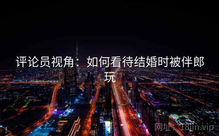 评论员视角:如何看待结婚时被伴郎玩