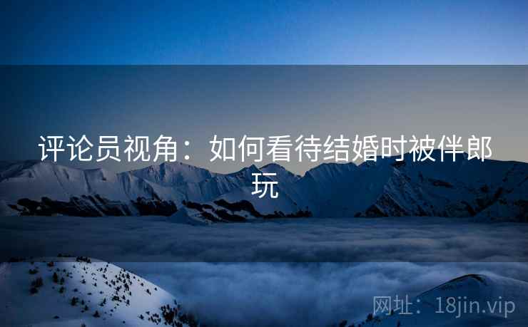 评论员视角:如何看待结婚时被伴郎玩