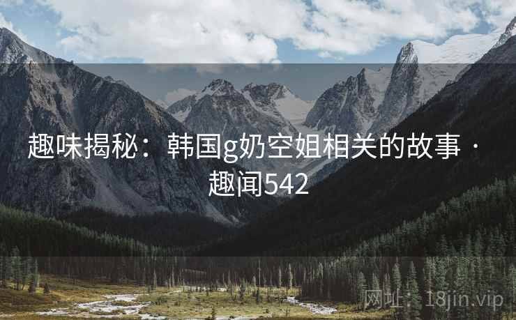 趣味揭秘:韩国g奶空姐相关的故事 · 趣闻542