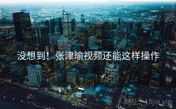 没想到!张津瑜视频还能这样操作