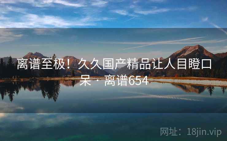 离谱至极!久久国产精品让人目瞪口呆 · 离谱654
