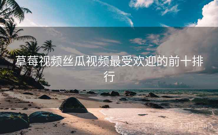 草莓视频丝瓜视频最受欢迎的前十排行