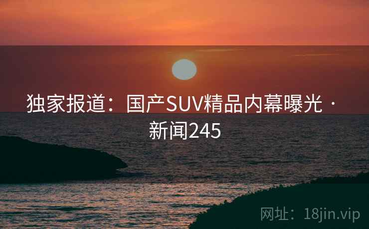独家报道:国产SUV精品内幕曝光 · 新闻245